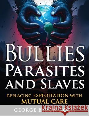 Bullies, Parasites and Slaves: Replacing EXPLOITATION with MUTUAL CARE George Byron Koch 9780977722624 Byronarts