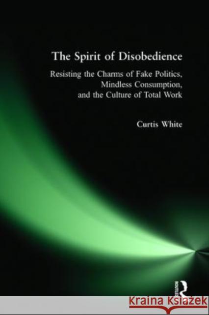 The Spirit of Disobedience: Resisting the Charms of Fake Politics, Mindless Consumption, and the Culture of Total Work Curtis White 9780977825318 Polipoint Press