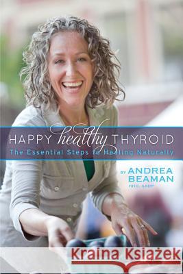 Happy Healthy Thyroid - The Essential Steps to Healing Naturally Andrea Beaman Paula Jacobson Sheilah Kaufman 9780977869374