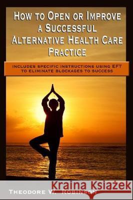 How to Open or Improve a Successful Alternative Health Care Practice Theodore W. Robinson 9780978654115