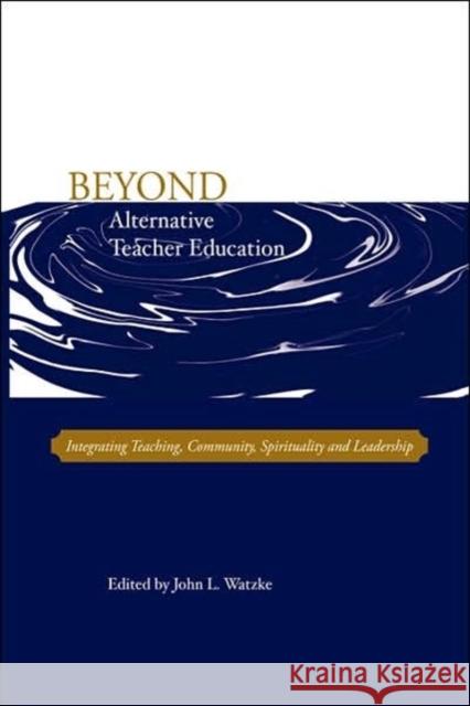 Beyond Alternative Teacher Education: Integrating Teaching, Community, Spirituality and Leadership John L Watzke 9780978879303