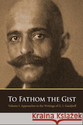 To Fathom the Gist: Volume 1 - Approaches to the Writings of G. I. Gurdjieff Bloor, Robin 9780978979140