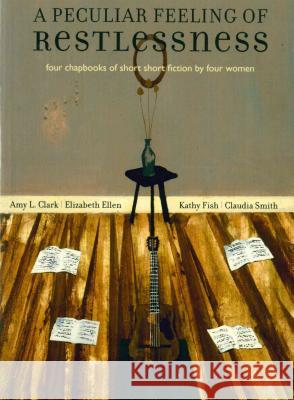 A Peculiar Feeling of Restlessness: Four Chapbooks of Short Short Fiction by Four Women Amy L. Clark Elizabeth Ellen Kathy Fish 9780978984830 Rose Metal Press