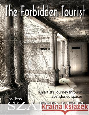 The Forbidden Tourist: An artist's journey through abandoned spaces Szabries, Fred 9780979135217 Studio Szabries