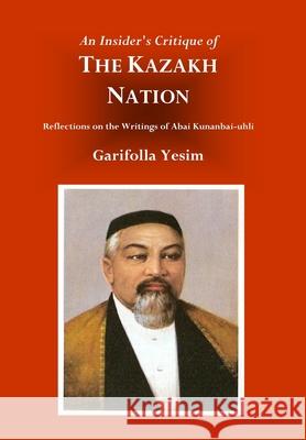 An Insider's Critique of the Kazakh Nation: Reflections on the Writings of Abai Kunanbai-uhli Garifolla Yesim R. Charles Weller 9780979495793