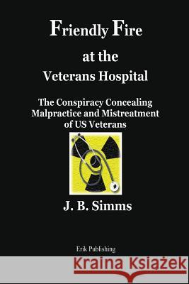 Friendly Fire at the Veterans Hospital: The Conspiracy Concealing Malpractice and Mistreatment of Us Veterans J. B. Simms 9780979576676 Erik Publishing