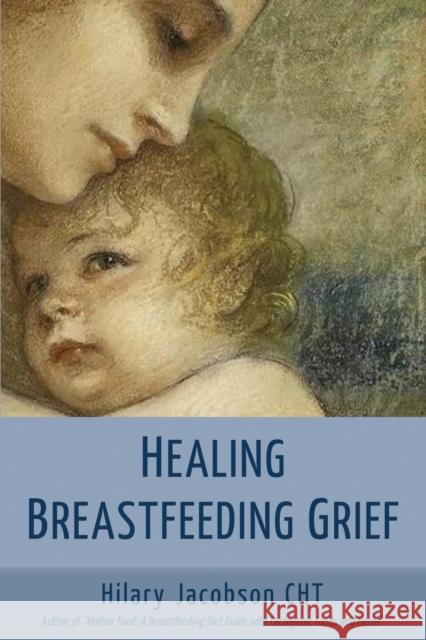 Healing Breastfeeding Grief: How mothers feel and heal when breastfeeding does not go as hoped Hilary Jacobson 9780979599521