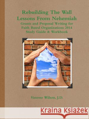 Rebuilding The Wall - Lessons From Nehemiah Grants and Proposal Writing for Faith Based Organizations Study Guide 2014 Vanessa M Wilson 9780979862564