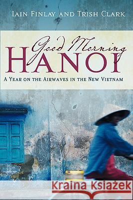 Good Morning Hanoi: A Year on the Airwaves in the New Vietnam Iain Finlay Trish Clark 9780980784848 High Adventure Publishing