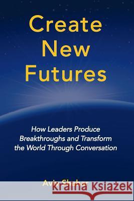 Create New Futures: How Leaders Produce Breakthroughs and Transform the World Through Conversation Aviv Shahar 9780981550992