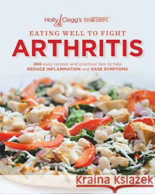 Eating Well to Fight Arthritis: 200 Easy Recipes and Practical Tips to Help Reduce Inflammation and Ease Symptoms Holly Clegg 9780981564050 Holly B. Clegg