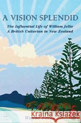 A Vision Splendid: The Influential Life of William Jellie, A British Unitarian in New Zealand Facer, Wayne 9780981640266 Blackstone Editions