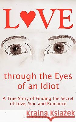 Love Through the Eyes of an Idiot: A True Story of Finding the Secret of Love, Sex, and Romance J. Timothy King 9780981692524