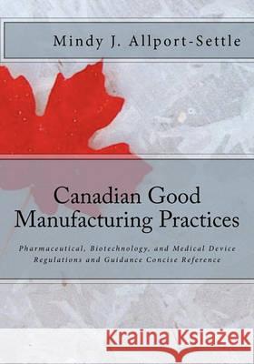 Canadian Good Manufacturing Practices: Pharmaceutical, Biotechnology, and Medical Device Regulations and Guidance Concise Reference Mindy J. Allport-Settle 9780982147641
