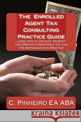 The Enrolled Agent Tax Consulting Practice Guide: Learn How to Develop, Market, and Operate a Profitable Tax and IRS Representation Practice C. Pinheir Cynthia Sherwood Kristin Delfa 9780982266045 Passkey Publications