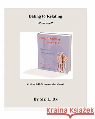 Dating To Relating - From A To Z: (A Man's Guide To Understanding Women) Rx, L. 9780982273425 Dating to Relating, Incorporated