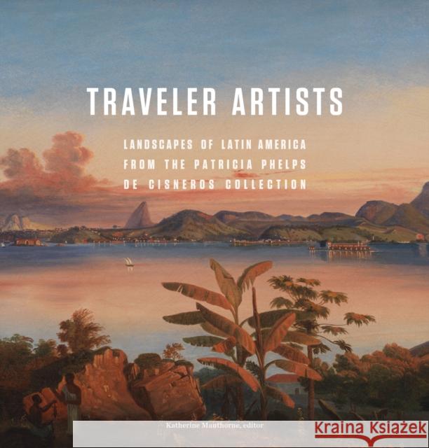 Traveler Artists: Landscapes of Latin America from the Patricia Phelps de Cisneros Collection Katherine Manthorne Pablo Diener Luis Oramas 9780982354414