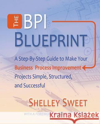 The Bpi Blueprint: A Step-By-Step Guide to Make Your Business Process Improvement Projects Simple, Structured, and Successful Shelley Sweet, Bruce Silver 9780982368138