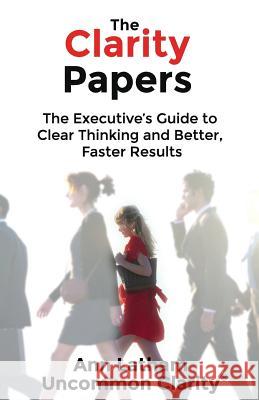 The Clarity Papers: The Executive's Guide to Clear Thinking and Better, Faster Results Ann Latham 9780982468463 Red Oak Hill Press