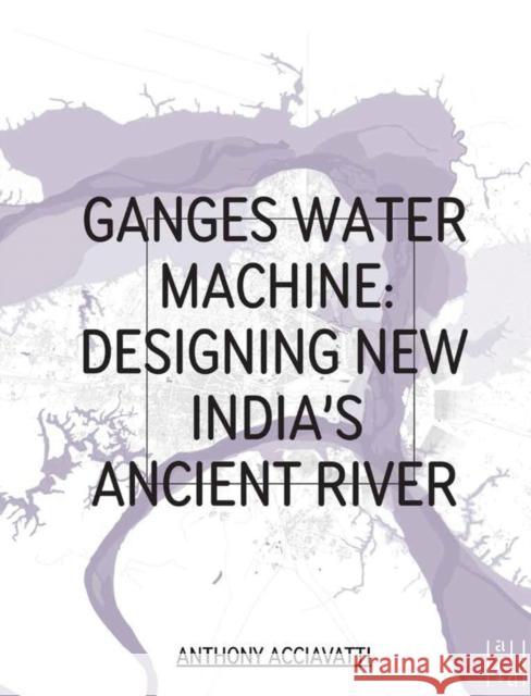 Ganges Water Machine: Designing New India's Ancient River Anthony Acciavatti Felipe Correa Rahul Mehrotra 9780982622612 Oro Editions