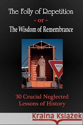 The Folly of Repetition and the Wisdom of Remembrance: 30 Crucial Neglected Lessons of History Craig Steven Chalquist 9780982627907