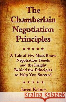 The Chamberlain Negotiation Principles: A Tale of Five Must Know Negotiation Tenets and the Insight Behind the Principles to Help You Succeed Jared Kelner 9780982655801