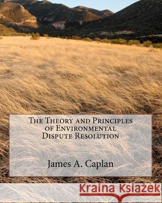 The Theory and Principles of Environmental Dispute Resolution James A. Caplan 9780982753705