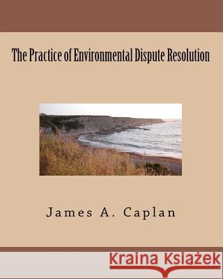 The Practice of Environmental Dispute Resolution James A. Caplan 9780982753712