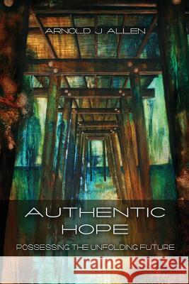 Authentic Hope: Posessing the Unfolding Future Arnold J. Allen Harold E. Eberle 9780982825501