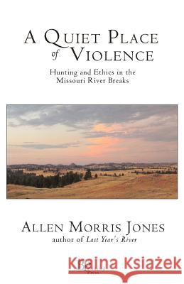 A Quiet Place of Violence: Hunting and Ethics in the Missouri River Breaks Jones, Allen Morris 9780982860144 Bangtail Press