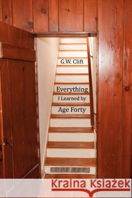 Everything I Learned by Age 40 G. W. Clift Gary J. Lechliter 9780982875261
