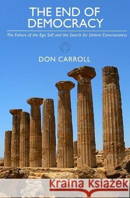 The End of Democracy: The Failure of the Ego Self and the Search for Unitive Consciousness Don Carroll 9780982926529 Little Peak Creek Publishing Company