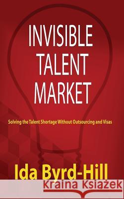 Invisible Talent Market: Solving the Talent Shortage Without Outsourcing and Visas MS Ida Byrd-Hill 9780982961032