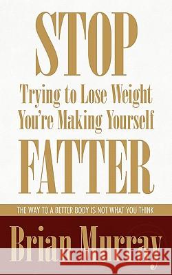 Stop Trying To Lose Weight -- You're Making Yourself Fatter: The Way To A Better Body Is Not What You Think Murray, Brian 9780983007524