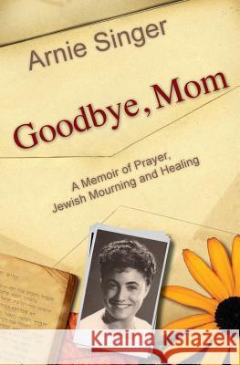 Goodbye, Mom: A Memoir of Prayer, Jewish Mourning, and Healing Arnie Singer 9780983028505
