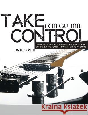 Take Control: For Guitar-Using Music Theory to Connect Chords, Scales, Songs & Riffs Together to Achieve Your Goals. James G. Beckwith 9780983029823 Beckwith Guitar Systems