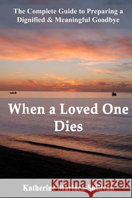 When a Loved One Dies: The Complete Guide to Preparing a Dignified & Meaningful Goodbye Katherine Mariaca-Sullivan 9780983232438