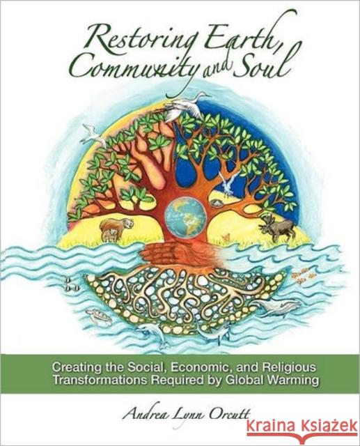 Restoring Earth, Community, and Soul: Creating the Social, Economic, and Religious Transformations Required by Global Warming Orcutt, Andrea Lynn 9780983261308 Earth Community Press