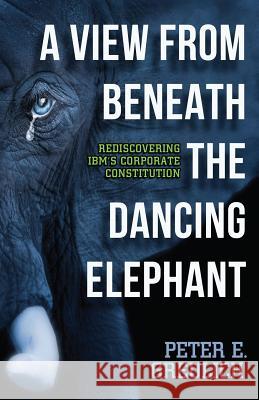 A View from Beneath the Dancing Elephant: Rediscovering IBM's Corporate Constitution Peter E. Greulich David Kassin Fried 9780983373469