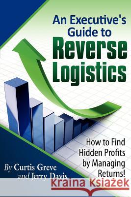 An Executive's Guide to Reverse Logistics: How to Find Hidden Profits by Managing Returns Curtis Greve Jerry Davis 9780983551409 Greve-Davis