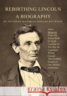 Rebirthing Lincoln, a Biography: Abe's Behavior From His Secret Birth In North Carolina To The War He Launched, Which Caused The Needless Deaths of On Howard White 9780983719274 Southernbooks
