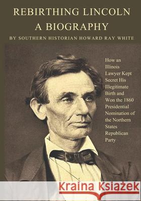 Rebirthing Lincoln, a Biography: How an Illinois Lawyer Kept Secret His Illegitimate Birth and Won the 1860 Presidential Nomination of the Northern St Howard Ray White 9780983719281 Southernbooks