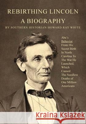 Rebirthing Lincoln, a Biography: Abe's Behavior From His Secret Birth In North Carolina To The War He Launched, Which Caused The Needless Deaths of On Howard R. White 9780983719298 Southernbooks