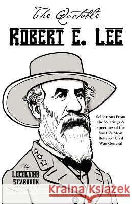 The Quotable Robert E. Lee: Selections From the Writings and Speeches of the South's Most Beloved Civil War General Lochlainn Seabrook 9780983818533 Sea Raven Press
