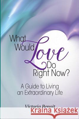 What Would Love Do Right Now?: A Guide to Living an Extraordinary Life Victoria Benoit 9780983856702 Extraordinary Outcomes Publishing LLC