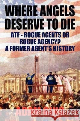 Where Angels Deserve to Die/Atf-Rogue Agents or Rogue Agency? a Former Agent's History Adam Ging 9780983981305