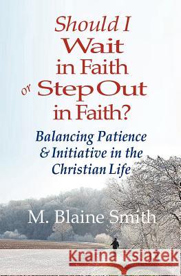 Should I Wait in Faith or Step Out in Faith?: Balancing Patience and Initiative in the Christian Life M. Blaine Smith 9780984032280