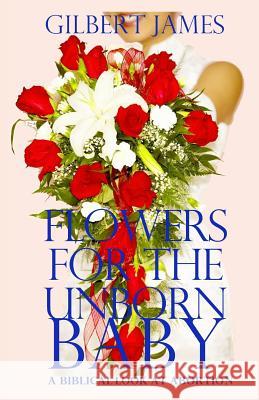 Flowers for the Unborn Baby: A Biblical Look at Abortion Gilbert James 9780984123148 Into Thine Hand