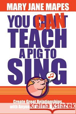 You CAN Teach a Pig to Sing: Create Great Relationships...with Anyone, Anytime, Anywhere Mapes, Mary Jane 9780984160921