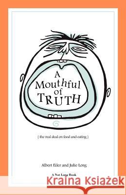 A Mouthful of Truth: The Real Deal on Food and Eating Albert Eiler Julie Long Patricia Tsagaris 9780984318513 Not Long Books